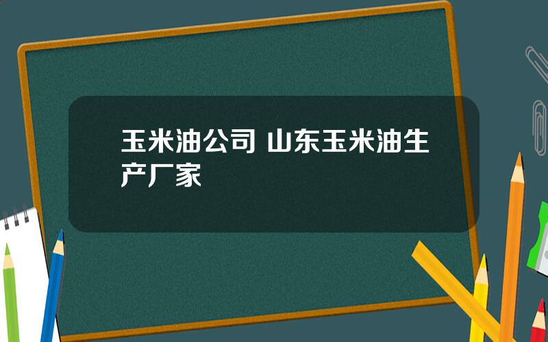 玉米油公司 山东玉米油生产厂家